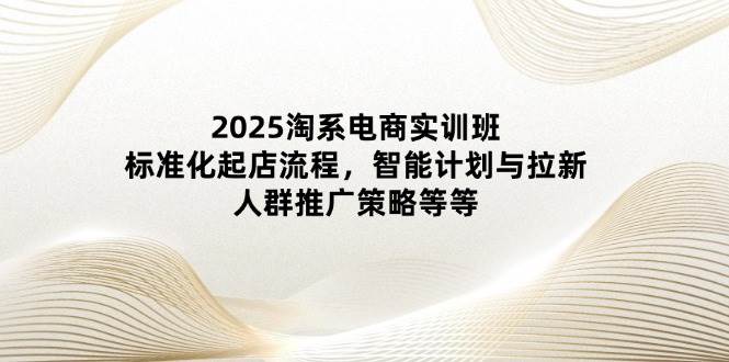 2025淘系电商实训班:标准化起店流程,智能计划与拉新,人群推广策略等等 2025淘系电商实训班:标准化起店流程,智能计划与拉新,人群推广策略等等
